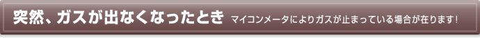 突然、ガスが出なくなったとき マイコンメータによりガスが止まっている場合が在ります！