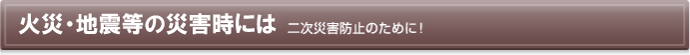 火災・地震等の災害時には　二次災害防止のために！