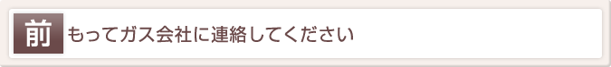 前もってガス会社に連絡してください