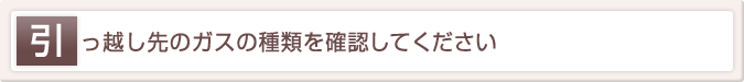 引っ越し先のガスの種類を確認してください