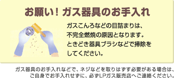 「お願い!ガス器具のお手入れ」ガスこんろなどの目詰まりは、不完全燃焼の原因となります。ときどき器具ブラシなどで掃除をしてください。 「お願い!ガス器具のお手入れ」ガスこんろなどの目詰まりは、不完全燃焼の原因となります。ときどき器具ブラシなどで掃除をしてください。