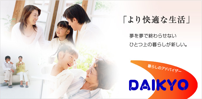 「より快適な生活」夢を夢で終わらせない、ひとつ上の暮らしが新しい。暮らしのアドバイザー DAIKYO 「より快適な生活」夢を夢で終わらせない、ひとつ上の暮らしが新しい。暮らしのアドバイザー DAIKYO