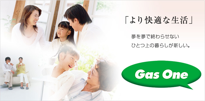 「より快適な生活」夢を夢で終わらせない、ひとつ上の暮らしが新しい。Gas One 「より快適な生活」夢を夢で終わらせない、ひとつ上の暮らしが新しい。Gas One