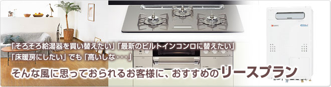 「そろそろ給湯器を買い替えたい」「最新のビルトインコンロに替えたい」「床暖房にしたい」でも「高いしな・・・」そんな風に思っておられるお客様に、おすすめのリースプラン