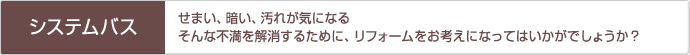 「システムバス」せまい、暗い、汚れが気になるそんな不満を解消するために、リフォームをお考えになってはいかがでしょうか？